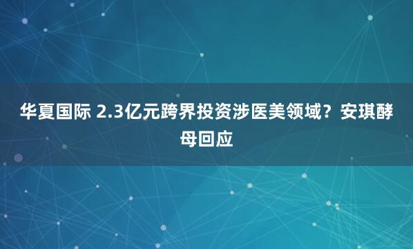 华夏国际 2.3亿元跨界投资涉医美领域？安琪酵母回应