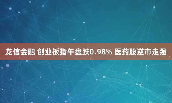 龙信金融 创业板指午盘跌0.98% 医药股逆市走强