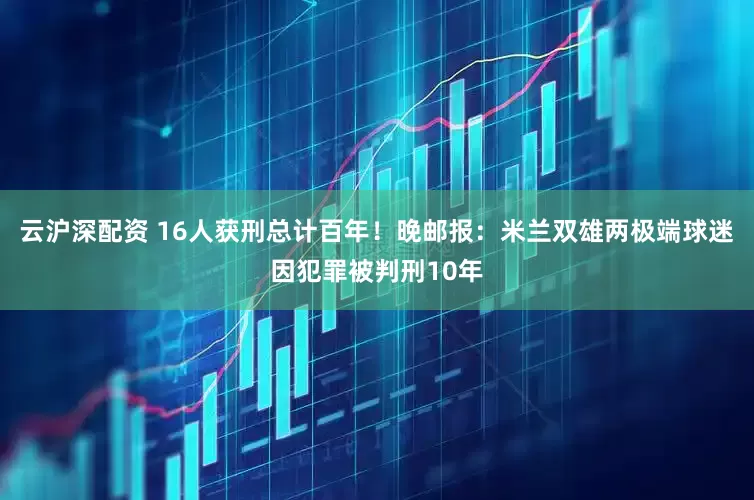 云沪深配资 16人获刑总计百年！晚邮报：米兰双雄两极端球迷因犯罪被判刑10年