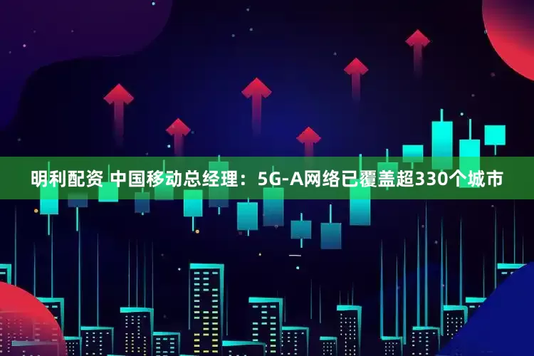 明利配资 中国移动总经理：5G-A网络已覆盖超330个城市