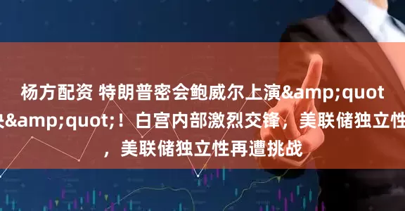 杨方配资 特朗普密会鲍威尔上演&quot;利率对决&quot;！白宫内部激烈交锋，美联储独立性再遭挑战