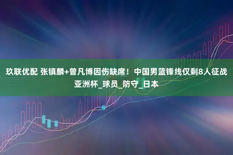 玖联优配 张镇麟+曾凡博因伤缺席！中国男篮锋线仅剩8人征战亚洲杯_球员_防守_日本