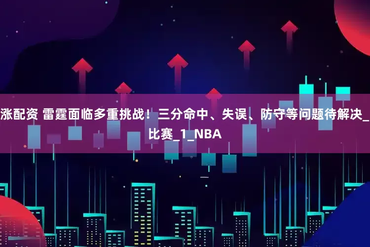 涨配资 雷霆面临多重挑战！三分命中、失误、防守等问题待解决_比赛_1_NBA