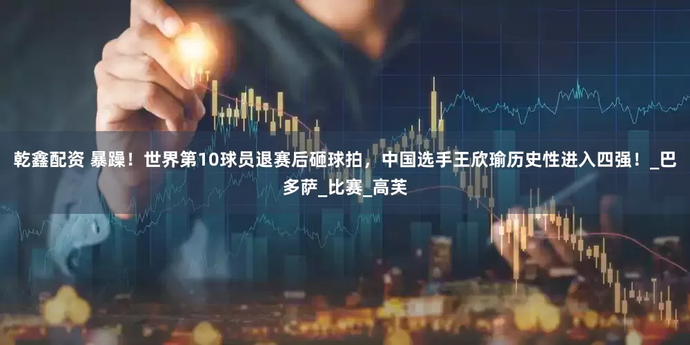 乾鑫配资 暴躁！世界第10球员退赛后砸球拍，中国选手王欣瑜历史性进入四强！_巴多萨_比赛_高芙