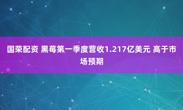国荣配资 黑莓第一季度营收1.217亿美元 高于市场预期
