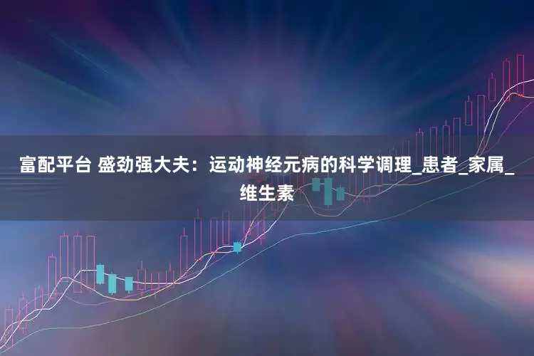 富配平台 盛劲强大夫：运动神经元病的科学调理_患者_家属_维生素