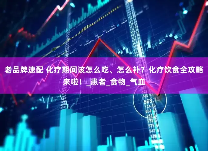 老品牌速配 化疗期间该怎么吃、怎么补？化疗饮食全攻略来啦！_患者_食物_气血