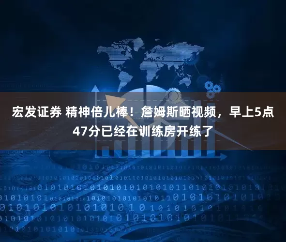 宏发证券 精神倍儿棒！詹姆斯晒视频，早上5点47分已经在训练房开练了