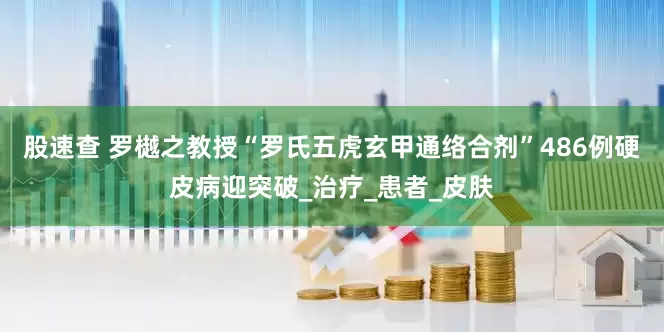 股速查 罗樾之教授“罗氏五虎玄甲通络合剂”486例硬皮病迎突破_治疗_患者_皮肤
