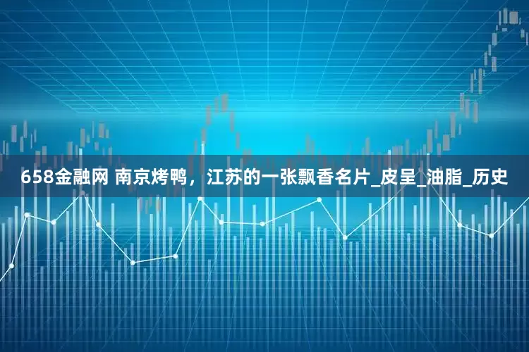 658金融网 南京烤鸭，江苏的一张飘香名片_皮呈_油脂_历史