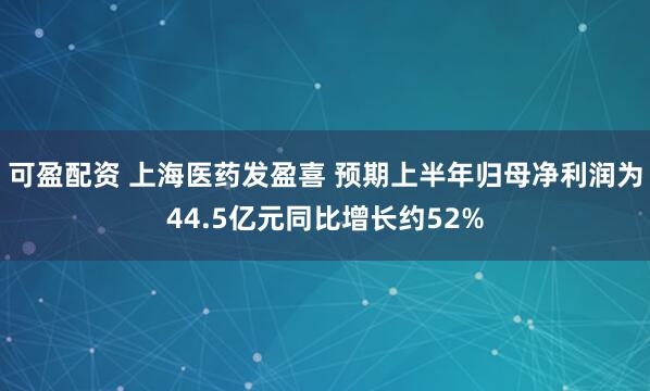 可盈配资 上海医药发盈喜 预期上半年归母净利润为44.5亿元同比增长约52%