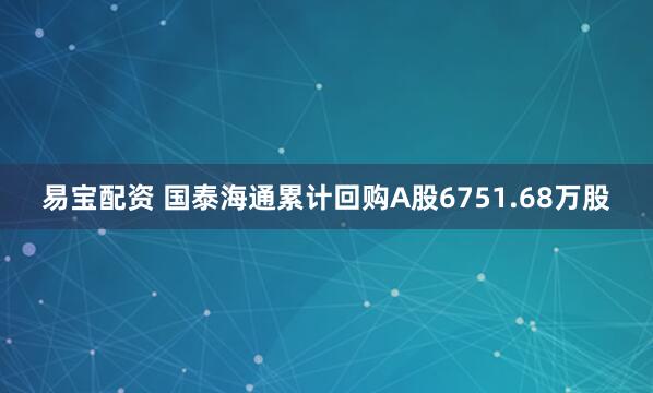 易宝配资 国泰海通累计回购A股6751.68万股