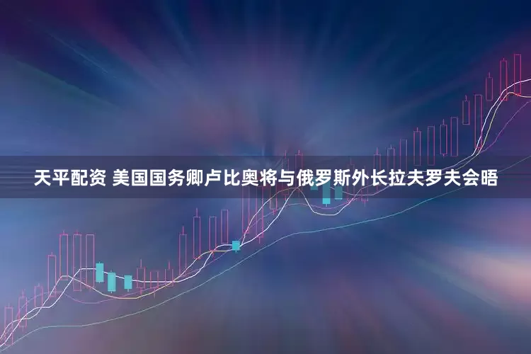天平配资 美国国务卿卢比奥将与俄罗斯外长拉夫罗夫会晤