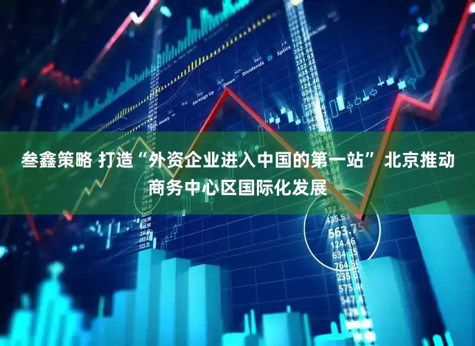 叁鑫策略 打造“外资企业进入中国的第一站” 北京推动商务中心区国际化发展