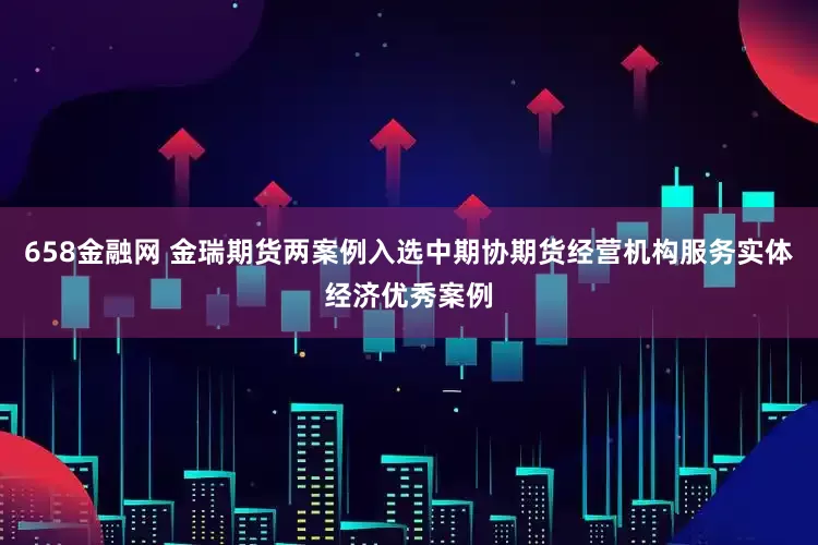 658金融网 金瑞期货两案例入选中期协期货经营机构服务实体经济优秀案例