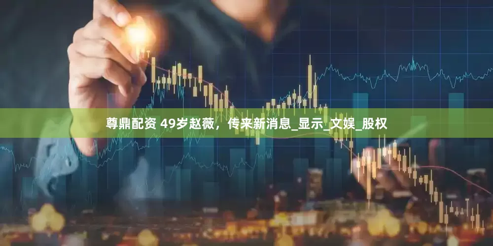 尊鼎配资 49岁赵薇，传来新消息_显示_文娱_股权
