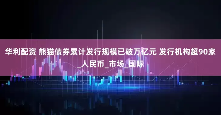 华利配资 熊猫债券累计发行规模已破万亿元 发行机构超90家_人民币_市场_国际