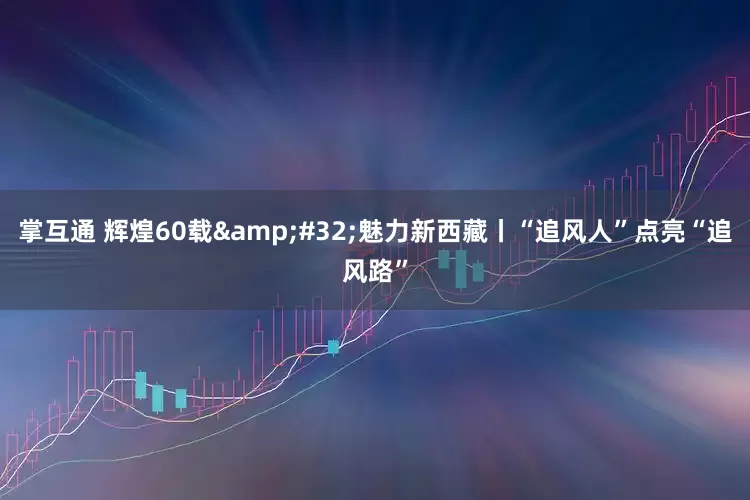 掌互通 辉煌60载&#32;魅力新西藏丨“追风人”点亮“追风路”