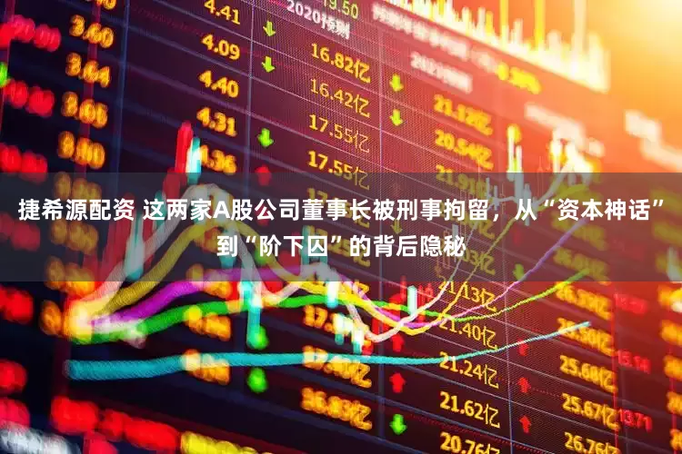 捷希源配资 这两家A股公司董事长被刑事拘留，从“资本神话”到“阶下囚”的背后隐秘