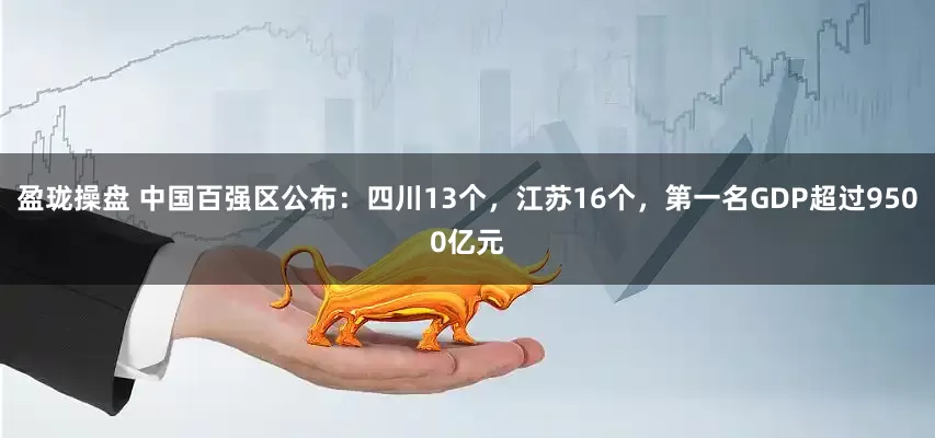 盈珑操盘 中国百强区公布：四川13个，江苏16个，第一名GDP超过9500亿元