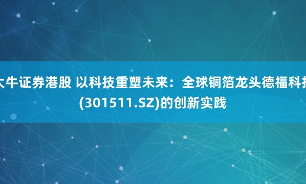 大牛证券港股 以科技重塑未来：全球铜箔龙头德福科技(301511.SZ)的创新实践