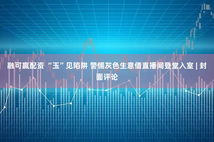 融可赢配资 “玉”见陷阱 警惕灰色生意借直播间登堂入室 | 封面评论