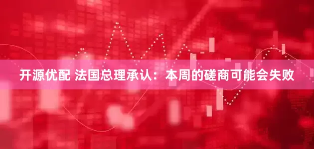 开源优配 法国总理承认：本周的磋商可能会失败