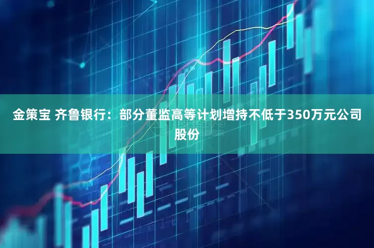 金策宝 齐鲁银行：部分董监高等计划增持不低于350万元公司股份