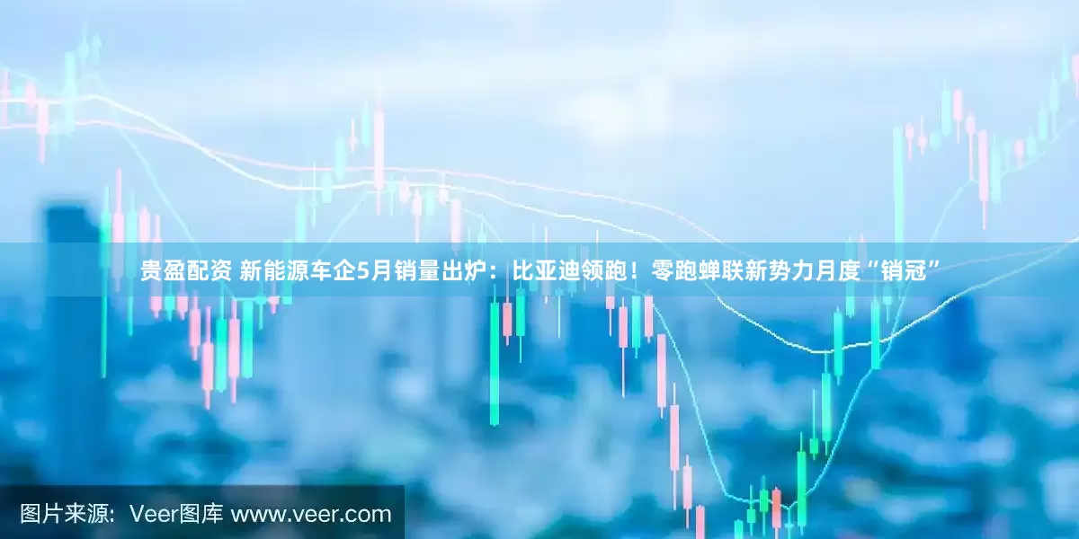 贵盈配资 新能源车企5月销量出炉：比亚迪领跑！零跑蝉联新势力月度“销冠”