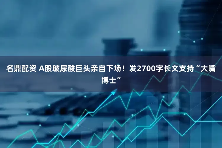 名鼎配资 A股玻尿酸巨头亲自下场！发2700字长文支持“大嘴博士”