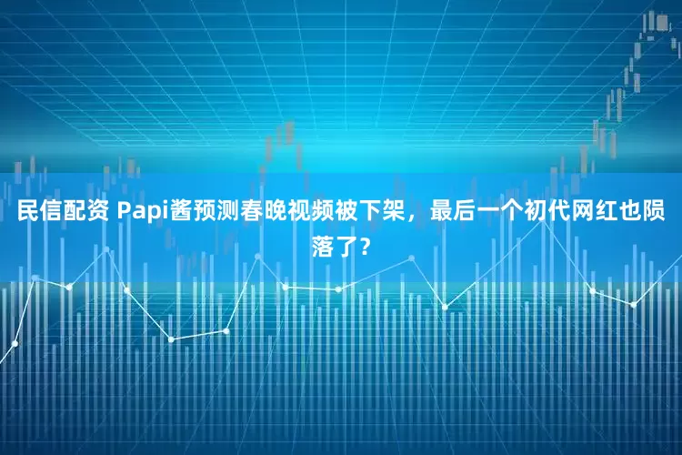 民信配资 Papi酱预测春晚视频被下架，最后一个初代网红也陨落了？