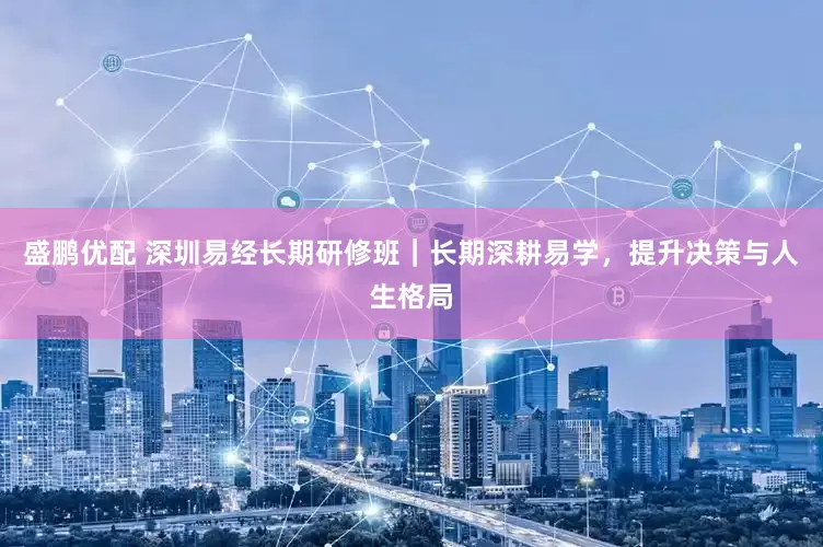 盛鹏优配 深圳易经长期研修班｜长期深耕易学，提升决策与人生格局