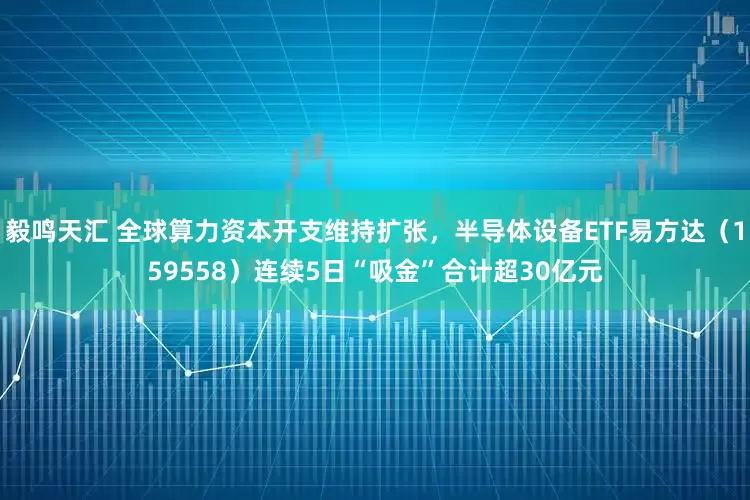 毅鸣天汇 全球算力资本开支维持扩张，半导体设备ETF易方达（159558）连续5日“吸金”合计超30亿元